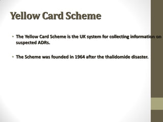 Yellow Card Scheme
• The Yellow Card Scheme is the UK system for collecting information on
suspected ADRs.
• The Scheme was founded in 1964 after the thalidomide disaster.
 