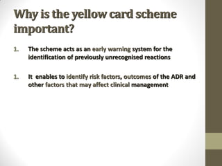 Why is the yellow card scheme
important?
1. The scheme acts as an early warning system for the
identification of previously unrecognised reactions
1. It enables to identify risk factors, outcomes of the ADR and
other factors that may affect clinical management
 