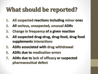 What should be reported?
1. All suspected reactions including minor ones
2. All serious, unexpected, unusual ADRs
3. Change in frequency of a given reaction
4. All suspected drug-drug, drug-food, drug food
supplements interactions
5. ADRs associated with drug withdrawal
6. ADRs due to medication errors
7. ADRs due to lack of efficacy or suspected
pharmaceutical defect
 