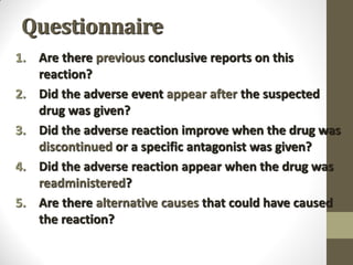 Questionnaire
1. Are there previous conclusive reports on this
reaction?
2. Did the adverse event appear after the suspected
drug was given?
3. Did the adverse reaction improve when the drug was
discontinued or a specific antagonist was given?
4. Did the adverse reaction appear when the drug was
readministered?
5. Are there alternative causes that could have caused
the reaction?
 