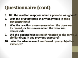 Questionnaire (cont)
6. Did the reaction reappear when a placebo was given?
7. Was the drug detected in any body fluid in toxic
concentrations?
8. Was the reaction more severe when the dose was
increased, or less severe when the dose was
decreased?
9. Did the patient have a similar reaction to the same or
similar drugs in any previous exposure?
10. Was the adverse event confirmed by any objective
evidence?
 