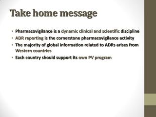 Take home message
• Pharmacovigilance is a dynamic clinical and scientific discipline
• ADR reporting is the cornerstone pharmacovigilance activity
• The majority of global information related to ADRs arises from
Western countries
• Each country should support its own PV program
 