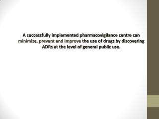 A successfully implemented pharmacovigilance centre can
minimize, prevent and improve the use of drugs by discovering
ADRs at the level of general public use.
 
