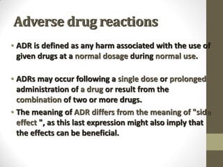 Adverse drug reactions
• ADR is defined as any harm associated with the use of
given drugs at a normal dosage during normal use.
• ADRs may occur following a single dose or prolonged
administration of a drug or result from the
combination of two or more drugs.
• The meaning of ADR differs from the meaning of "side
effect ", as this last expression might also imply that
the effects can be beneficial.
 