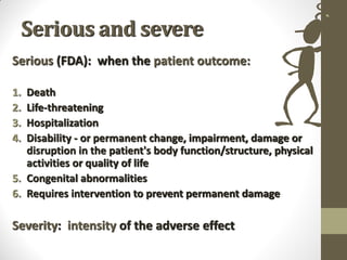 Serious and severe
Serious (FDA): when the patient outcome:
1. Death
2. Life-threatening
3. Hospitalization
4. Disability - or permanent change, impairment, damage or
disruption in the patient's body function/structure, physical
activities or quality of life
5. Congenital abnormalities
6. Requires intervention to prevent permanent damage
Severity: intensity of the adverse effect
 