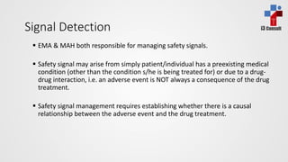 i3 ConsultSignal Detection
 EMA & MAH both responsible for managing safety signals.
 Safety signal may arise from simply patient/individual has a preexisting medical
condition (other than the condition s/he is being treated for) or due to a drug-
drug interaction, i.e. an adverse event is NOT always a consequence of the drug
treatment.
 Safety signal management requires establishing whether there is a causal
relationship between the adverse event and the drug treatment.
 