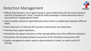 i3 ConsultDetection Management
 Differentiate between a true signal having a causal relationship with the drug treatment
and that of background “noise” caused by media coverage or raised awareness due to
socio-political or geographical trends.
 Select suitable method of signal detection where there is collaboration between different
MAHs.
 Select detections of interests BUT provide a rationale for non-detections.
 Prioritise these signal detections.
 Standardise the signal evaluation so that reproducibility stems from different evaluators.
 Contraction of time delay between occurrence of AE until data is processed is KEY.
 Quality management system requires documentation in place, an audit trail & OJT
training.
 