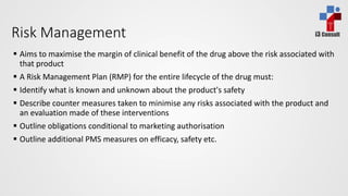 i3 ConsultRisk Management
 Aims to maximise the margin of clinical benefit of the drug above the risk associated with
that product
 A Risk Management Plan (RMP) for the entire lifecycle of the drug must:
 Identify what is known and unknown about the product's safety
 Describe counter measures taken to minimise any risks associated with the product and
an evaluation made of these interventions
 Outline obligations conditional to marketing authorisation
 Outline additional PMS measures on efficacy, safety etc.
 