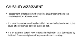 CAUSALITY ASSESSMENT
• assessment of relationship between a drug treatment and the
occurrence of an adverse event.
• It is...