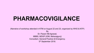 PHARMACOVIGILANCE
(Narrative of workshop attended in KTM on August 22 and 23, organized by WHO & NTP)
By
Dr. Pawan KB Agrawal,
MBBS, MDGP (IOM, Maharajgunj)
Consultant, General Practice & Emergency.
5th September 2018.
 
