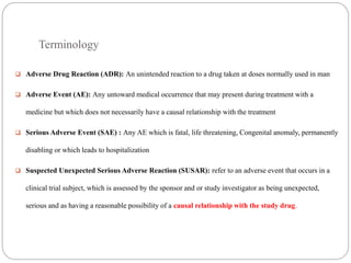 Terminology
 Adverse Drug Reaction (ADR): An unintended reaction to a drug taken at doses normally used in man
 Adverse Event (AE): Any untoward medical occurrence that may present during treatment with a
medicine but which does not necessarily have a causal relationship with the treatment
 Serious Adverse Event (SAE) : Any AE which is fatal, life threatening, Congenital anomaly, permanently
disabling or which leads to hospitalization
 Suspected Unexpected Serious Adverse Reaction (SUSAR): refer to an adverse event that occurs in a
clinical trial subject, which is assessed by the sponsor and or study investigator as being unexpected,
serious and as having a reasonable possibility of a causal relationship with the study drug.
 