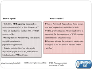 How to report?
Duly filled ADR reporting form needs to
send to the nearest AMC or directly to the NCC.
Dial toll free helpline number-1800 180 3024
to report ADRs.
Mailing the filled ADR reporting form directly
to pvpi@ipcindia.net or
pvpi.ipcindia@gmail.com.
Logging on to the http://www.ipc.gov.in,
http://www.ipc.gov.in/PvPI/pv_home.html for
list of authorized AMCs of India.
PVPI- Pharmacovigilace
programme of India
Where to report?
Various Peripheral, Regional and Zonal centers
have been proposed and established in India
WHO & UMC (Uppsala Monitoring Centre)- is
responsible for the management of WHO program
for International Drug monitoring
Computer software for case report management
is designed to suit the needs of National centers
( Vigiflow)
 