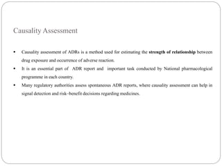 Causality Assessment
 Causality assessment of ADRs is a method used for estimating the strength of relationship between
drug exposure and occurrence of adverse reaction.
 It is an essential part of ADR report and important task conducted by National pharmacological
programme in each country.
 Many regulatory authorities assess spontaneous ADR reports, where causality assessment can help in
signal detection and risk–benefit decisions regarding medicines.
 