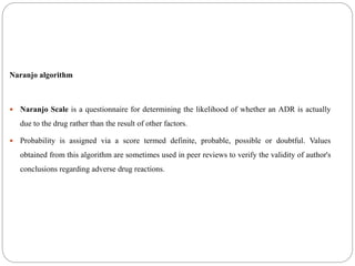 Naranjo algorithm
 Naranjo Scale is a questionnaire for determining the likelihood of whether an ADR is actually
due to the drug rather than the result of other factors.
 Probability is assigned via a score termed definite, probable, possible or doubtful. Values
obtained from this algorithm are sometimes used in peer reviews to verify the validity of author's
conclusions regarding adverse drug reactions.
 