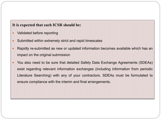 It is expected that each ICSR should be:
 Validated before reporting
 Submitted within extremely strict and rapid timescales
 Rapidly re-submitted as new or updated information becomes available which has an
impact on the original submission
 You also need to be sure that detailed Safety Data Exchange Agreements (SDEAs)
exist regarding relevant information exchanges (including information from periodic
Literature Searching) with any of your contractors. SDEAs must be formulated to
ensure compliance with the interim and final arrangements.
 