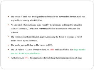  The causes of death was investigated to understand what happened to Hannah, but it was
impossible to identify what killed her.
 As a result of other deaths and alerts raised by the clinicians and the public about the
safety of anesthesia, The Lancet Journal established a commission to take on this
problem.
 The commission exhorted English doctors, including the doctor in colonies, to report
deaths caused by the anesthesia.
 The results were published in The Lancet in 1893.
 The US Federal FDA was formed on June 30, 1906, and it established that drugs must be
pure and free of any contamination.
 Furthermore, in 1911, this organization forbade false therapeutic indications of drugs
 