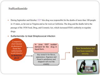 Sulfanilamide
 During September and October 1937 this drug was responsible for the deaths of more than 100 people
in 15 states, as far east as Virginia and as far west as California. The drug and the deaths led to the
passage of the 1938 Food, Drug, and Cosmetic Act, which increased FDA's authority to regulate
drugs.
 Sulfanilamide- to treat Streptococcal infection
In June 1937 sudden
demand for the drug in
liquid form.
Companies
chief chemist
& pharmacist
found that
sulfanilamide
would dissolve
in diethylene
glycol
they tested it for flavor,
appearance, fragrance and
found it satisfactory and
shipped it all over the
country
New formulation had
not been tested for
toxicity.
 