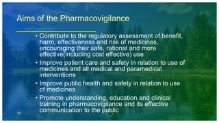 10
Aims of the Pharmacovigilance
• Contribute to the regulatory assessment of benefit,
harm, effectiveness and risk of medicines,
encouraging their safe, rational and more
effective(including cost effective) use
• Improve patient care and safety in relation to use of
medicines and all medical and paramedical
interventions
• Improve public health and safety in relation to use
of medicines
• Promote understanding, education and clinical
training in pharmacovigilance and its effective
communication to the public
 