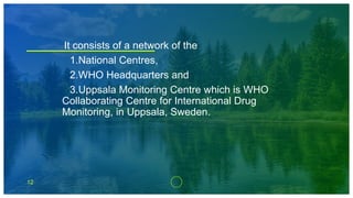12
It consists of a network of the
1.National Centres,
2.WHO Headquarters and
3.Uppsala Monitoring Centre which is WHO
Collaborating Centre for International Drug
Monitoring, in Uppsala, Sweden.
 