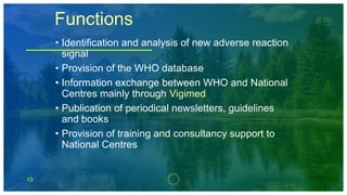 13
Functions
• Identification and analysis of new adverse reaction
signal
• Provision of the WHO database
• Information exchange between WHO and National
Centres mainly through Vigimed
• Publication of periodical newsletters, guidelines
and books
• Provision of training and consultancy support to
National Centres
 
