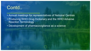 14
Contd..
• Annual meetings for representatives of National Centres
• Producing WHO Drug Dictionary and the WHO Adverse
Reaction Terminology
• Development of pharmacovigilance as a science
 