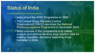 15
Status of India
• India joined the WHO Programme in 1998
• The Central Drugs Standard Control
Organization(CDSCO) launched the National
Pharmacovigilance Programme in November 2004.
• Basic purpose of this programme is to collate,
analyze and archive adverse drug reaction data for
making regulatory decisions regarding drugs
marketed in India.
 