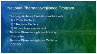 16
National Pharmacovigilance Program
• The program has a three-tier structure with
1) 2 Zonal Centers
2) 5 Regional Centers
3) 26 peripheral centers and
• National Pharmacovigilance Advisory
Committee
• National Pharmacovigilance Center at
CDCSO
 