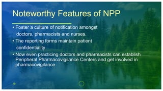 19
Noteworthy Features of NPP
• Foster a culture of notification amongst
doctors, pharmacists and nurses.
• The reporting forms maintain patient
confidentiality
• Now even practicing doctors and pharmacists can establish
Peripheral Pharmacovigilance Centers and get involved in
pharmacovigilance
 