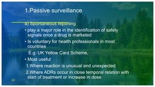 22
1.Passive surveillance
a) Spontaneous reporting
• play a major role in the identification of safety
signals once a drug is marketed
• Is voluntary for health professionals in most
countries
E.g. UK Yellow Card Scheme,
• Most useful
1.Where reaction is unusual and unexpected
2.Where ADRs occur in close temporal relation with
start of treatment or increase in dose
 