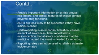 23
Contd..
• Provide important information on at-risk groups,
risk factors, and clinical features of known serious
adverse drug reactions.
• ADRs are less likely to be suspected if they have
insidious onset
• Underreporting is an important limitation; causes
are lack of awareness, time, report forms,
misconception that absolute confidence that the
medicine caused the event is needed for reporting
• Reporting rates cannot be used to reliably estimate
incidence rates
 