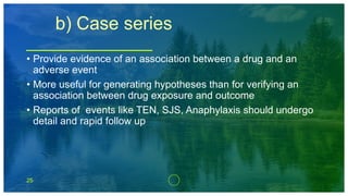 25
b) Case series
• Provide evidence of an association between a drug and an
adverse event
• More useful for generating hypotheses than for verifying an
association between drug exposure and outcome
• Reports of events like TEN, SJS, Anaphylaxis should undergo
detail and rapid follow up
 