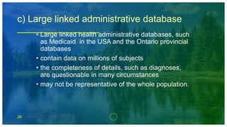 26
c) Large linked administrative database
• Large linked health administrative databases, such
as Medicaid in the USA and the Ontario provincial
databases
• contain data on millions of subjects
• the completeness of details, such as diagnoses,
are questionable in many circumstances
• may not be representative of the whole population.
 