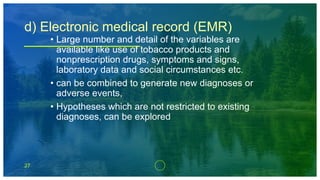 27
d) Electronic medical record (EMR)
• Large number and detail of the variables are
available like use of tobacco products and
nonprescription drugs, symptoms and signs,
laboratory data and social circumstances etc.
• can be combined to generate new diagnoses or
adverse events,
• Hypotheses which are not restricted to existing
diagnoses, can be explored
 