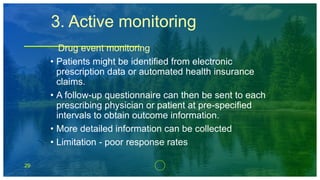 29
3. Active monitoring
Drug event monitoring
• Patients might be identified from electronic
prescription data or automated health insurance
claims.
• A follow-up questionnaire can then be sent to each
prescribing physician or patient at pre-specified
intervals to obtain outcome information.
• More detailed information can be collected
• Limitation - poor response rates
 