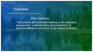 3
Definition
WHO Definition
The science and activities relating to the detection,
assessment, understanding and prevention of
adverse effects or any other drug related problems.
 