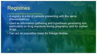 30
Registries
• A registry is a list of patients presenting with the same
characteristic(s)
• Used as information gathering and hypothesis generating tool,
particularly on drug exposure during pregnancy and for orphan
drugs
• Can act as population basis for linkage studies
 