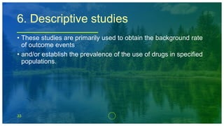 33
6. Descriptive studies
• These studies are primarily used to obtain the background rate
of outcome events
• and/or establish the prevalence of the use of drugs in specified
populations.
 