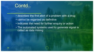 36
Contd..
• describes the first alert of a problem with a drug
• cannot be regarded as definitive
• indicates the need for further enquiry or action
• The automated systems used to generate signal is
called as data mining
 