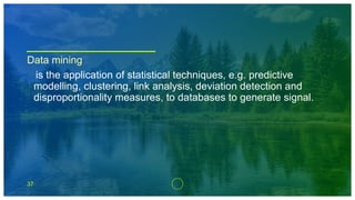 37
Data mining
is the application of statistical techniques, e.g. predictive
modelling, clustering, link analysis, deviation detection and
disproportionality measures, to databases to generate signal.
 