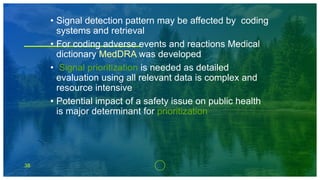 38
• Signal detection pattern may be affected by coding
systems and retrieval
• For coding adverse events and reactions Medical
dictionary MedDRA was developed
• Signal prioritization is needed as detailed
evaluation using all relevant data is complex and
resource intensive
• Potential impact of a safety issue on public health
is major determinant for prioritization
 