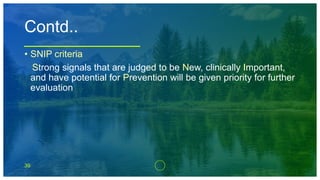 39
Contd..
• SNIP criteria
Strong signals that are judged to be New, clinically Important,
and have potential for Prevention will be given priority for further
evaluation
 
