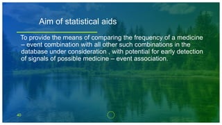 40
Aim of statistical aids
To provide the means of comparing the frequency of a medicine
– event combination with all other such combinations in the
database under consideration , with potential for early detection
of signals of possible medicine – event association.
 