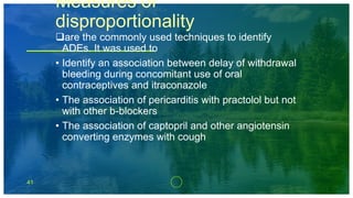 41
Measures of
disproportionality
are the commonly used techniques to identify
ADEs. It was used to
• Identify an association between delay of withdrawal
bleeding during concomitant use of oral
contraceptives and itraconazole
• The association of pericarditis with practolol but not
with other b-blockers
• The association of captopril and other angiotensin
converting enzymes with cough
 