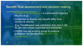 45
Benefit/ Risk assessment and decision making
• Benefit/ Risk assessment is continued throughout
life of a drug
• Guidelines to assess risk/ benefit differ from
country to country
E.g. Trovafloxacin was withdrawn from but in US
its use was initially restricted and monitored
• CIOMS has set working group to produce
guidelines on standardized Benefit/ Risk
assessment
 