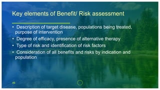 46
Key elements of Benefit/ Risk assessment
• Description of target disease, populations being treated,
purpose of intervention
• Degree of efficacy, presence of alternative therapy
• Type of risk and identification of risk factors
• Consideration of all benefits and risks by indication and
population
 