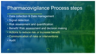 47
Pharmacovigilance Process steps
• Data collection & Data management
• Signal detection
• Risk assessment and quantification
• Benefit/ Risk assessment and decision making
• Actions to reduce risk or increase benefit
• Communication of risks or interventions
• Audit
 