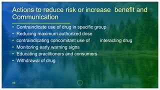48
Actions to reduce risk or increase benefit and
Communication
• Contraindicate use of drug in specific group
• Reducing maximum authorized dose
• contraindicating concomitant use of interacting drug
• Monitoring early warning signs
• Educating practitioners and consumers
• Withdrawal of drug
 
