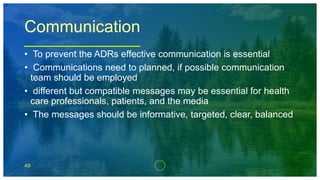 49
Communication
• To prevent the ADRs effective communication is essential
• Communications need to planned, if possible communication
team should be employed
• different but compatible messages may be essential for health
care professionals, patients, and the media
• The messages should be informative, targeted, clear, balanced
 