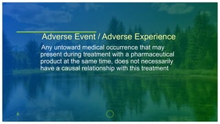 5
Adverse Event / Adverse Experience
Any untoward medical occurrence that may
present during treatment with a pharmaceutical
product at the same time, does not necessarily
have a causal relationship with this treatment
 