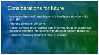 52
Considerations for future
• Involve professional organizations of healthcare providers like
IMA, IPA.
• Address clinicians’ concerns
• Collect adverse drug reaction data involving drugs of alternative
medicine and their interactions with drugs of modern medicine.
• Consider including reports of “lack of efficacy”
 
